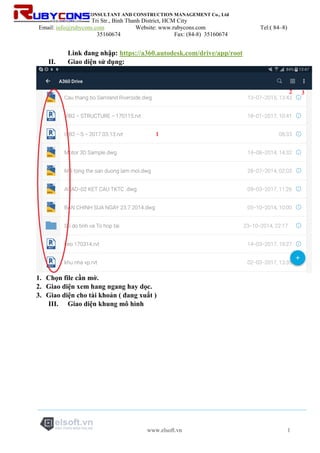 RUBYCONS DESIGN CONSULTANT AND CONSTRUCTION MANAGEMENT Co., Ltd
Add: 198/5 Phan Van Tri Str., Binh Thanh District, HCM City
Email: info@rubycons.com Website: www.rubycons.com Tel:( 84–8)
35160674 Fax: (84-8) 35160674
www.elsoft.vn 1
Link đang nhập: https://a360.autodesk.com/drive/app/root
II. Giao diện sử dụng:
1. Chọn file cần mở.
2. Giao diện xem hang ngang hay dọc.
3. Giao diện cho tài khoản ( đang xuất )
III. Giao diện khung mô hình
 