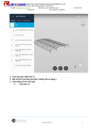 RUBYCONS DESIGN CONSULTANT AND CONSTRUCTION MANAGEMENT Co., Ltd
Add: 198/5 Phan Van Tri Str., Binh Thanh District, HCM City
Email: info@rubycons.com Website: www.rubycons.com Tel:( 84–8)
35160674 Fax: (84-8) 35160674
www.elsoft.vn 3
1. Xem bản giao diện bản vẽ.
2. Bật chế độ xem từng cấu kiện ( không cần sử dụng ).
3. Xem thông số cho cấu kiện.
V. Xem bản vẽ.
 