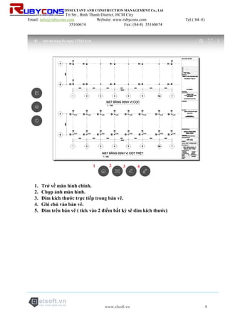 RUBYCONS DESIGN CONSULTANT AND CONSTRUCTION MANAGEMENT Co., Ltd
Add: 198/5 Phan Van Tri Str., Binh Thanh District, HCM City
Email: info@rubycons.com Website: www.rubycons.com Tel:( 84–8)
35160674 Fax: (84-8) 35160674
www.elsoft.vn 4
1. Trở về màn hình chính.
2. Chụp ảnh màn hình.
3. Đim kích thước trực tiếp trong bản vẽ.
4. Ghi chú vào bản vẽ.
5. Dim trên bản vẽ ( tick vào 2 điểm bất kỳ sẽ dim kích thước)
 
