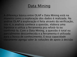Data Mining

A diferença básica entre OLAP e Data Mining está na
maneira como a exploração dos dados é realizada. Na
análise OLAP a exploração é feita através da verificação,
isto é, o analista conhece a questão, elabora uma
hipótese e utiliza a ferramenta pra refutá-la ou
confirmá-la. Com o Data Mining, a questão é total ou
parcialmente desconhecida e a ferramenta é utilizada
para a busca de conhecimento. E essa capacidade
claramente agrega valor às soluções de apoio à decisão
 