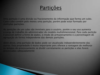 Partições

Uma partição é uma divisão ou fracionamento da informação que forma um cubo.
Cada cubo contém pelo menos uma partição, porém pode estar formado por
múltiplas partições.

As partições de um cubo são invisíveis para o usuário, porém o seu uso aumenta
a carga de trabalho do administrador do modelo multidimensional. Para cada partição
é possível definir a fonte de dados, o modo de armazenamento e a porcentagem de
agregação de forma independente das demais partições.

Além disso, uma partição de dados pode ser atualizada independentemente das
outras. Esta propriedade é muito importante pois oferece a vantagem de melhorar
os tempos de processamento se dividir corretamente as partições e elas forem
processadas adequadamente
 