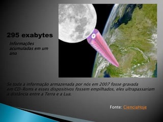 295 exabytes
 Informações
 acumuladas em um
 ano




Se toda a informação armazenada por nós em 2007 fosse gravada
em CD-Roms e esses dispositivos fossem empilhados, eles ultrapassariam
a distância entre a Terra e a Lua.


                                                Fonte: CienciaHoje
 