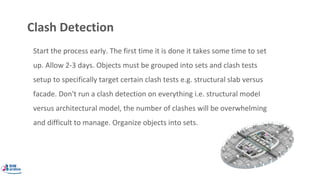 Clash Detection
Start the process early. The first time it is done it takes some time to set
up. Allow 2-3 days. Objects must be grouped into sets and clash tests
setup to specifically target certain clash tests e.g. structural slab versus
facade. Don't run a clash detection on everything i.e. structural model
versus architectural model, the number of clashes will be overwhelming
and difficult to manage. Organize objects into sets.
 