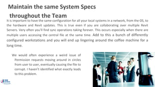 Maintain the same System Specs
throughout the Team
It is important to have the same configuration for all your local systems in a network, from the OS, to
the hardware and Revit updates. This is true even if you are collaborating over multiple Revit
Servers. Very often you’ll find sync operations taking forever. This occurs especially when there are
multiple users accessing the central file at the same time. Add to this a bunch of differently
configured workstations and you will end up lingering around the coffee machine for a
long time.
We would often experience a weird issue of
Permission requests moving around in circles
from user to user, eventually causing the file to
corrupt. I haven’t identified what exactly leads
to this problem.
 