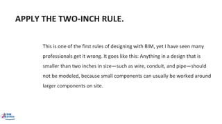 APPLY THE TWO-INCH RULE.
This is one of the first rules of designing with BIM, yet I have seen many
professionals get it wrong. It goes like this: Anything in a design that is
smaller than two inches in size—such as wire, conduit, and pipe—should
not be modeled, because small components can usually be worked around
larger components on site.
 