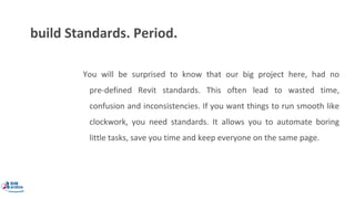 build Standards. Period.
You will be surprised to know that our big project here, had no
pre-defined Revit standards. This often lead to wasted time,
confusion and inconsistencies. If you want things to run smooth like
clockwork, you need standards. It allows you to automate boring
little tasks, save you time and keep everyone on the same page.
 