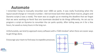 Automate
I remember trying to manually renumber over 1000 car parks. It was really frustrating when the
layout would change or I missed a number. I did not know back then about Revit macros, plugins and
Dynamo scripts (I was a noob). The team was so caught up on meeting the deadline that we forgot
that we were working on Revit! But one teammate decided to do things differently. He set out to
program a script on Dynamo to renumber the car parks quickly. After toiling away on it for a few
hours, he saved us many hours in the long run.
Unfortunately, we tend to approach every software with a ‘CAD mindset’ when there are easier ways
to get things done.
Encourage your team to find ways to expedite processes.
 