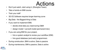 Actions• Don’t just watch, start using it. (Shanghai Tower)
• Take a hands-on BIM course
• Train your staff
• 3D CE Software requires longer learning curve
• Big Data - the Biggest thing is Data
• If you want to implement BIM,
• decide what data you need during O&M
• design model = as-built model (permanent doc)
• If you are using BIM for your project,
• hire a system analyst to review your workflow (IDM)
• hire good database (and web) programmers
• During construction, BIM is active, Data is passive
• During maintenance, BIM is passive, Data is active
 