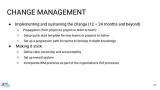 CHANGE MANAGEMENT
● Implementing and sustaining the change (12 – 24 months and beyond)
○ Propagation (from project to project or team to team)
○ Setup quick start template for new teams or projects to follow
○ Set up a progression path for teams to develop in-depth knowledge
● Making it stick
○ Deﬁne clear ownership and accountability
○ Set up reward system
○ Incorporate BIM practices as part of the organisation’s ISO processes
169
 