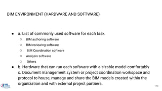 BIM ENVIRONMENT (HARDWARE AND SOFTWARE)
● a. List of commonly used software for each task.
○ BIM authoring software
○ BIM reviewing software
○ BIM Coordination software
○ Analysis software
○ Others
● b. Hardware that can run each software with a sizable model comfortably
c. Document management system or project coordination workspace and
protocol to house, manage and share the BIM models created within the
organization and with external project partners. 170
 