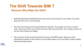 25
The Shift Towards BIM ?
o Building Information Modelling doesn’t just result in cost savings for your clients. It can also
help your firm to save a lot of money.
o The lack of reworking and increased efficiency help here. Your people save time on manual
tasks, which means they can use their time more effectively elsewhere. Fewer delays means you
run less risk of going over budget.
o The same goes for the increased amount of accuracy that BIM creates. Having so much
information available for the creation of your models means you’re less likely to make mistakes
during the design process.
Reasons Why Make the Shift?
3. BIM Saves Money.
 
