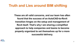 27
Truth and Lies around BIM shifting
These are all valid concerns, and our team has often
found that the success of an AutoCAD-to-Revit
transition hinges on the setup and management of
Revit itself. That’s why I am sharing a simplified
approach to help companies and teams to become
properly organized to set themselves up for a more
successful delivery.
 