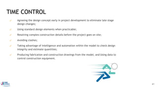 ✓ Agreeing the design concept early in project development to eliminate late stage
design changes;
✓ Using standard design elements when practicable;
✓ Resolving complex construction details before the project goes on site;
✓ Avoiding clashes;
✓ Taking advantage of intelligence and automation within the model to check design
integrity and estimate quantities;
✓ Producing fabrication and construction drawings from the model; and Using data to
control construction equipment.
TIME CONTROL
41
 