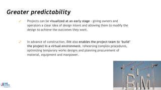 Greater predictability
✓ Projects can be visualized at an early stage - giving owners and
operators a clear idea of design intent and allowing them to modify the
design to achieve the outcomes they want.
✓ In advance of construction, BIM also enables the project team to ‘build’
the project in a virtual environment, rehearsing complex procedures,
optimizing temporary works designs and planning procurement of
material, equipment and manpower.
47
 