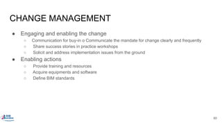CHANGE MANAGEMENT
● Engaging and enabling the change
○ Communication for buy-in o Communicate the mandate for change clearly and frequently
○ Share success stories in practice workshops
○ Solicit and address implementation issues from the ground
● Enabling actions
○ Provide training and resources
○ Acquire equipments and software
○ Define BIM standards
80
 