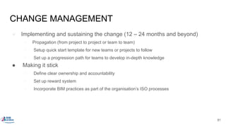 CHANGE MANAGEMENT
● Implementing and sustaining the change (12 – 24 months and beyond)
○ Propagation (from project to project or team to team)
○ Setup quick start template for new teams or projects to follow
○ Set up a progression path for teams to develop in-depth knowledge
● Making it stick
○ Define clear ownership and accountability
○ Set up reward system
○ Incorporate BIM practices as part of the organisation’s ISO processes
81
 