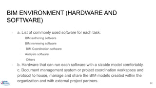BIM ENVIRONMENT (HARDWARE AND
SOFTWARE)
● a. List of commonly used software for each task.
○ BIM authoring software
○ BIM reviewing software
○ BIM Coordination software
○ Analysis software
○ Others
● b. Hardware that can run each software with a sizable model comfortably
c. Document management system or project coordination workspace and
protocol to house, manage and share the BIM models created within the
organization and with external project partners. 82
 