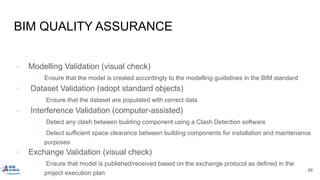 BIM QUALITY ASSURANCE
● Modelling Validation (visual check)
○ Ensure that the model is created accordingly to the modelling guidelines in the BIM standard
● Dataset Validation (adopt standard objects)
○ Ensure that the dataset are populated with correct data.
● Interference Validation (computer-assisted)
○ Detect any clash between building component using a Clash Detection software
○ Detect sufficient space clearance between building components for installation and maintenance
purposes
● Exchange Validation (visual check)
○ Ensure that model is published/received based on the exchange protocol as defined in the
project execution plan
88
 