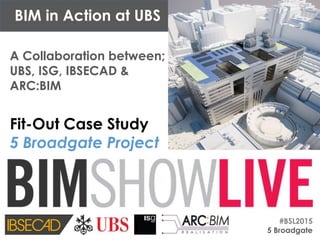#BSL2015
5 Broadgate
A Collaboration between;
UBS, ISG, IBSECAD &
ARC:BIM
Fit-Out Case Study
5 Broadgate Project
BIM in Action at UBS
 