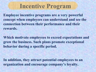 Employee incentive programs are a very powerful
concept when employees can understand and see the
connection between their performance and their
rewards.
Which motivate employees to exceed expectations and
grow the business. Such plans promote exceptional
behavior during a specific period.
In addition, they attract potential employees to an
organization and encourage company’s loyalty.
Incentive Program
 
