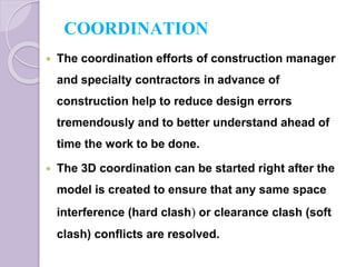 COORDINATION
 The coordination efforts of construction manager
and specialty contractors in advance of
construction help to reduce design errors
tremendously and to better understand ahead of
time the work to be done.
 The 3D coordination can be started right after the
model is created to ensure that any same space
interference (hard clash) or clearance clash (soft
clash) conflicts are resolved.
 