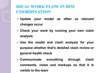 IDEAL WORK FLOW IN BIM
COORDINATION
 Update your model as often as relevant
changes occur
 Check your work by running your own clash
analysis
 Use the model and clash analysis for your
purpose whether that's detailed clash review or
general health check
 Communicate everything through clash
comments, views and markups so that it is
visible to the team
 