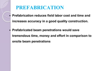 PREFABRICATION
 Prefabrication reduces field labor cost and time and
increases accuracy in a good quality construction.
 Prefabricated beam penetrations would save
tremendous time, money and effort in comparison to
onsite beam penetrations
 