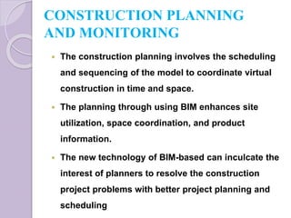 CONSTRUCTION PLANNING
AND MONITORING
 The construction planning involves the scheduling
and sequencing of the model to coordinate virtual
construction in time and space.
 The planning through using BIM enhances site
utilization, space coordination, and product
information.
 The new technology of BIM-based can inculcate the
interest of planners to resolve the construction
project problems with better project planning and
scheduling
 