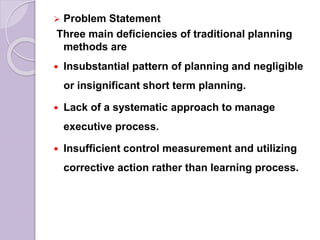  Problem Statement
Three main deficiencies of traditional planning
methods are
 Insubstantial pattern of planning and negligible
or insignificant short term planning.
 Lack of a systematic approach to manage
executive process.
 Insufficient control measurement and utilizing
corrective action rather than learning process.
 