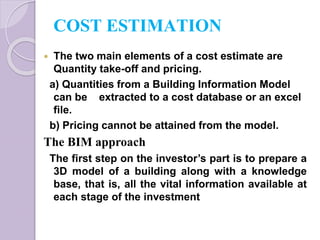 COST ESTIMATION
 The two main elements of a cost estimate are
Quantity take-off and pricing.
a) Quantities from a Building Information Model
can be extracted to a cost database or an excel
file.
b) Pricing cannot be attained from the model.
The BIM approach
The first step on the investor’s part is to prepare a
3D model of a building along with a knowledge
base, that is, all the vital information available at
each stage of the investment
 