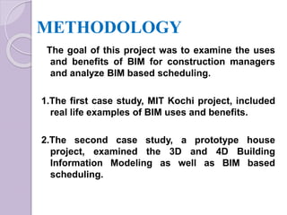 METHODOLOGY
The goal of this project was to examine the uses
and benefits of BIM for construction managers
and analyze BIM based scheduling.
1.The first case study, MIT Kochi project, included
real life examples of BIM uses and benefits.
2.The second case study, a prototype house
project, examined the 3D and 4D Building
Information Modeling as well as BIM based
scheduling.
 