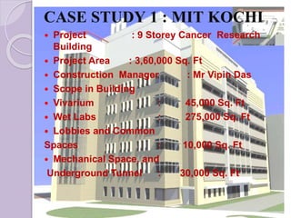 CASE STUDY 1 : MIT KOCHI
 Project : 9 Storey Cancer Research
Building
 Project Area : 3,60,000 Sq. Ft
 Construction Manager : Mr Vipin Das
 Scope in Building
 Vivarium : 45,000 Sq. Ft
 Wet Labs : 275,000 Sq. Ft
 Lobbies and Common
Spaces : 10,000 Sq. Ft
 Mechanical Space, and
Underground Tunnel : 30,000 Sq. Ft
 