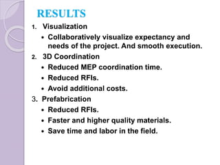 RESULTS
1. Visualization
 Collaboratively visualize expectancy and
needs of the project. And smooth execution.
2. 3D Coordination
 Reduced MEP coordination time.
 Reduced RFIs.
 Avoid additional costs.
3. Prefabrication
 Reduced RFIs.
 Faster and higher quality materials.
 Save time and labor in the field.
 