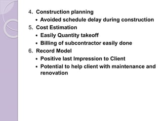 4. Construction planning
 Avoided schedule delay during construction
5. Cost Estimation
 Easily Quantity takeoff
 Billing of subcontractor easily done
6. Record Model
 Positive last Impression to Client
 Potential to help client with maintenance and
renovation
 