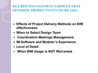 KEY BIM MANAGEMENT CHOICES THAT
OPTIMIZE PRODUCTIVITY INCREASES
 Effects of Project Delivery Methods on BIM
effectiveness:
 When to Select Design Team
 Coordination Meetings Management.
 IM Software and Modeler’s Experience
 Level of Detail
 When BIM Usage is NOT Warranted
 