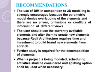 RECOMMENDATIONS
 The use of BIM in comparison to 2D modeling is
strongly encouraged because the parametric
model denies overlapping of the elements and
there are no errors, omissions or conflicts of
information at different views.
 The user should use the currently available
elements and alter them to create new elements
because Revit Architecture requires time and
investment to build brand new elements from
scratch.
 Further study is required for the decomposition
of elements.
 When a project is being modeled, scheduling
activities shall be considered and splitting option
shall be used when necessary.
 