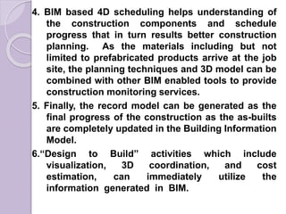 4. BIM based 4D scheduling helps understanding of
the construction components and schedule
progress that in turn results better construction
planning. As the materials including but not
limited to prefabricated products arrive at the job
site, the planning techniques and 3D model can be
combined with other BIM enabled tools to provide
construction monitoring services.
5. Finally, the record model can be generated as the
final progress of the construction as the as-builts
are completely updated in the Building Information
Model.
6.“Design to Build” activities which include
visualization, 3D coordination, and cost
estimation, can immediately utilize the
information generated in BIM.
 