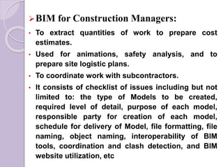 BIM for Construction Managers:
• To extract quantities of work to prepare cost
estimates.
• Used for animations, safety analysis, and to
prepare site logistic plans.
• To coordinate work with subcontractors.
• It consists of checklist of issues including but not
limited to: the type of Models to be created,
required level of detail, purpose of each model,
responsible party for creation of each model,
schedule for delivery of Model, file formatting, file
naming, object naming, interoperability of BIM
tools, coordination and clash detection, and BIM
website utilization, etc
 