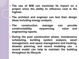  The use of BIM can maximize its impact on a
project since the ability to influence cost is the
highest.
 The architect and engineer can test their design
ideas including energy analysis.
 The construction manager can provide
constructability, sequencing, value and
engineering reports.
 During the post construction phase, maintenance
scheduling, building system analysis, asset
management, and space management and tracking,
disaster planning, and record modeling can a
record model can help to maintain the building
throughout its lifecycle
 