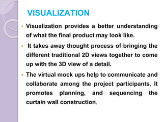 VISUALIZATION
 Visualization provides a better understanding
of what the final product may look like.
 It takes away thought process of bringing the
different traditional 2D views together to come
up with the 3D view of a detail.
 The virtual mock ups help to communicate and
collaborate among the project participants. It
promotes planning, and sequencing the
curtain wall construction.
 