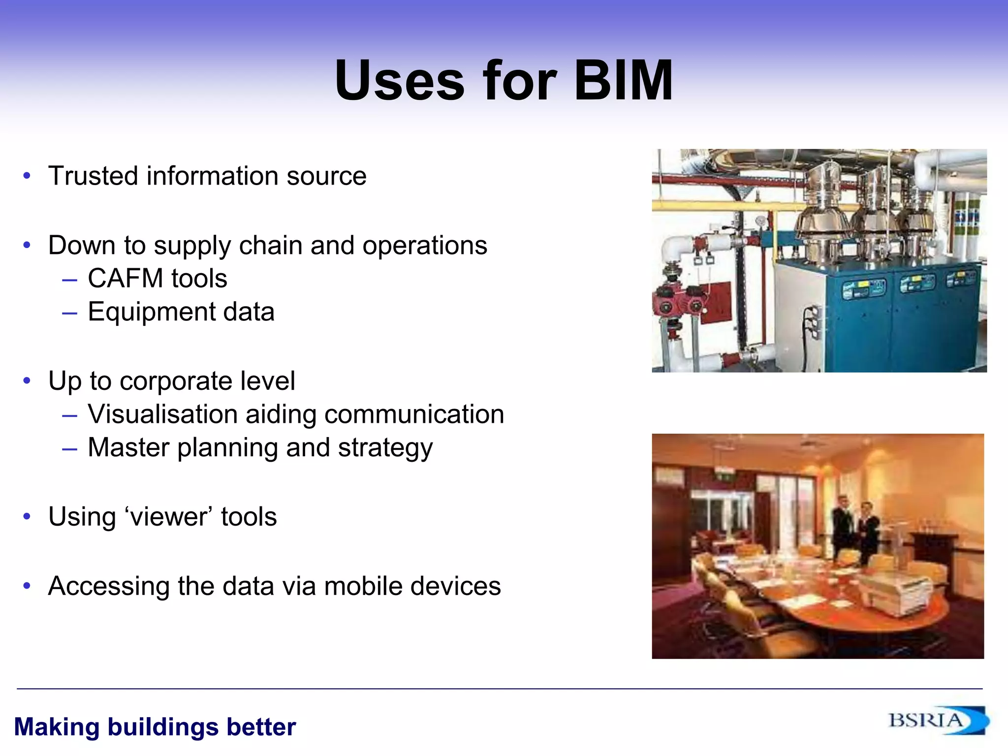 ‹#›
Making buildings better
Uses for BIM
• Trusted information source
• Down to supply chain and operations
– CAFM tools
– Equipment data
• Up to corporate level
– Visualisation aiding communication
– Master planning and strategy
• Using ‘viewer’ tools
• Accessing the data via mobile devices
 