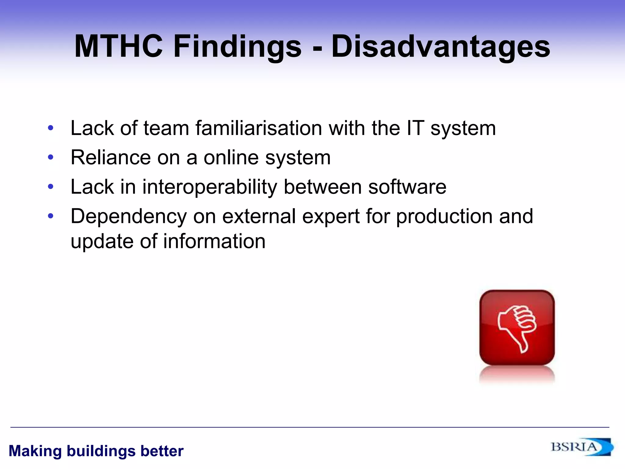 ‹#›
Making buildings better
MTHC Findings - Disadvantages
• Lack of team familiarisation with the IT system
• Reliance on a online system
• Lack in interoperability between software
• Dependency on external expert for production and
update of information
 