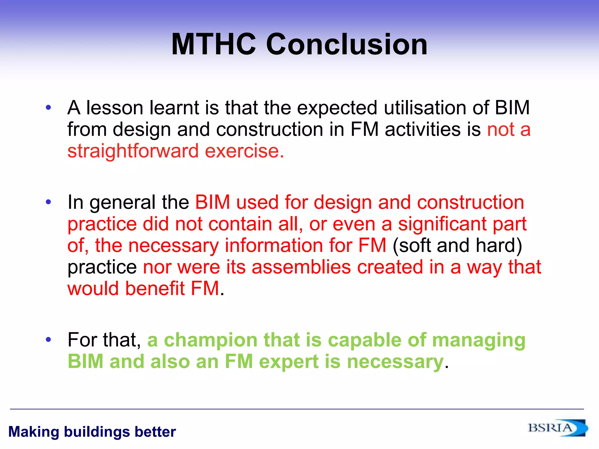 ‹#›
Making buildings better
MTHC Conclusion
• A lesson learnt is that the expected utilisation of BIM
from design and construction in FM activities is not a
straightforward exercise.
• In general the BIM used for design and construction
practice did not contain all, or even a significant part
of, the necessary information for FM (soft and hard)
practice nor were its assemblies created in a way that
would benefit FM.
• For that, a champion that is capable of managing
BIM and also an FM expert is necessary.
 