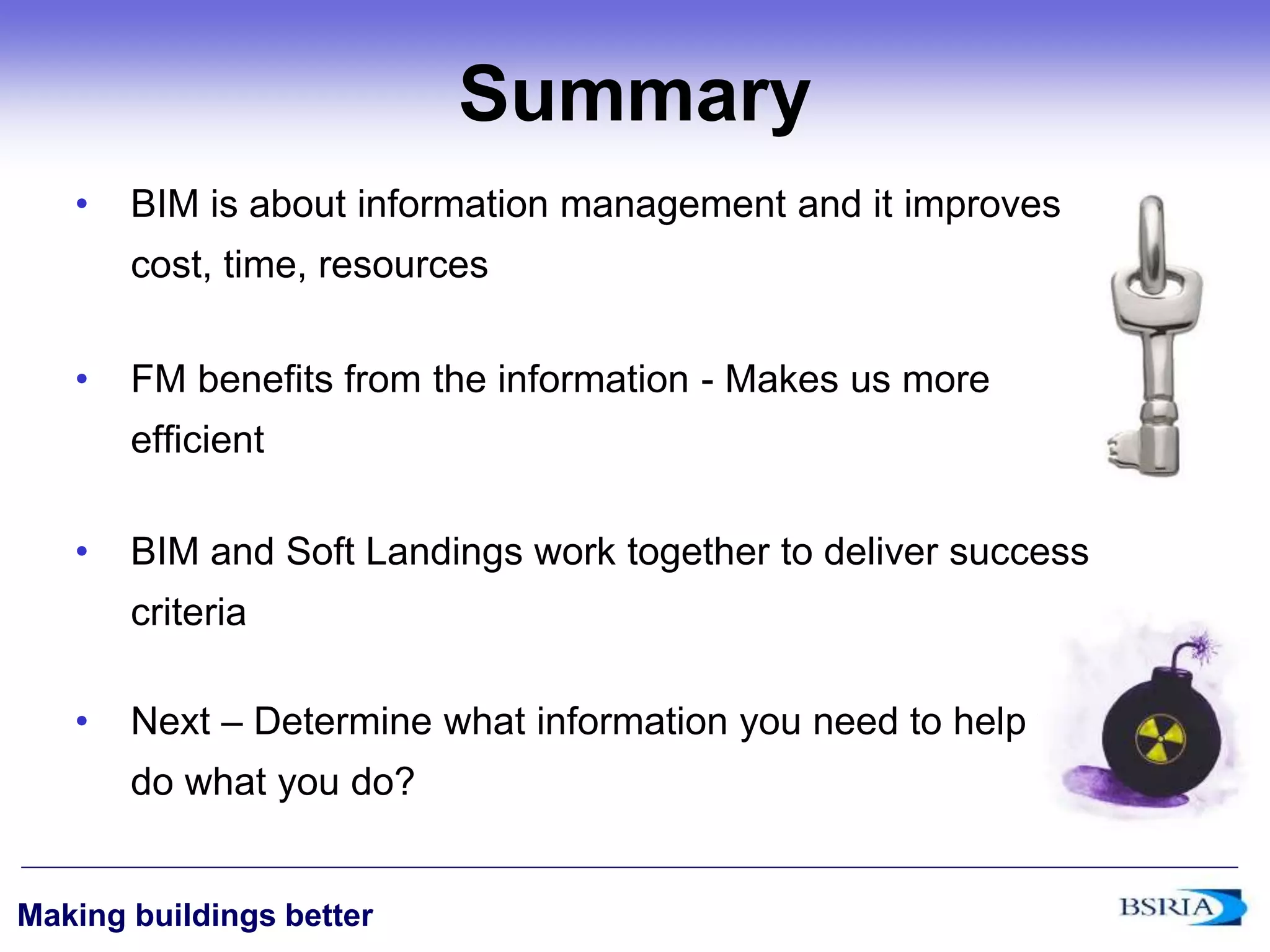 ‹#›
Making buildings better
Summary
• BIM is about information management and it improves
cost, time, resources
• FM benefits from the information - Makes us more
efficient
• BIM and Soft Landings work together to deliver success
criteria
• Next – Determine what information you need to help you
do what you do?
 