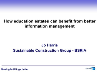 ‹#›
Making buildings better
How education estates can benefit from better
information management
Jo Harris
Sustainable Construction Group - BSRIA
 