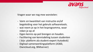 Vragen waar we nog mee worstelen:
- Vorm en kwantiteit van instructie en/of
begeleiding voor het gebruik softwaretools.
- wat neem je op in het lesprogramma, waar
reken je op af.
- Eigen kennis op peil brengen en houden.
- Facilitering van kennisdeling tussen studenten
( bijv: platform ala student-expert Autodesk)
- Digitaal samenwerkingsplatform (A360,
Owncloud.org, BIMserver)
 