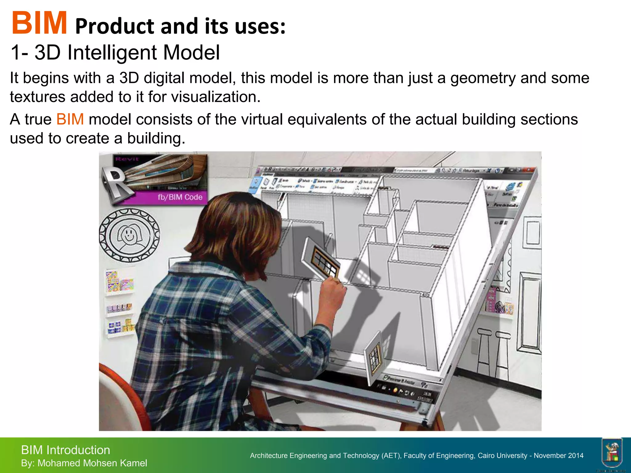 Architecture Engineering and Technology (AET), Faculty of Engineering, Cairo University - November 2014
BIM Introduction
By: Mohamed Mohsen Kamel
BIM Product and its uses:
1- 3D Intelligent Model
It begins with a 3D digital model, this model is more than just a geometry and some
textures added to it for visualization.
A true BIM model consists of the virtual equivalents of the actual building sections
used to create a building.
 
