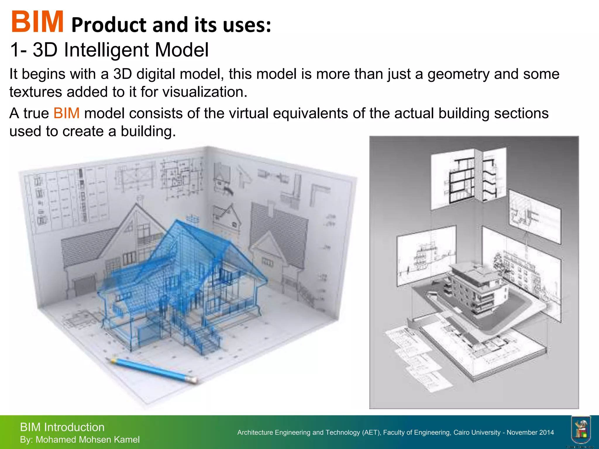 Architecture Engineering and Technology (AET), Faculty of Engineering, Cairo University - November 2014
BIM Introduction
By: Mohamed Mohsen Kamel
BIM Product and its uses:
1- 3D Intelligent Model
It begins with a 3D digital model, this model is more than just a geometry and some
textures added to it for visualization.
A true BIM model consists of the virtual equivalents of the actual building sections
used to create a building.
 
