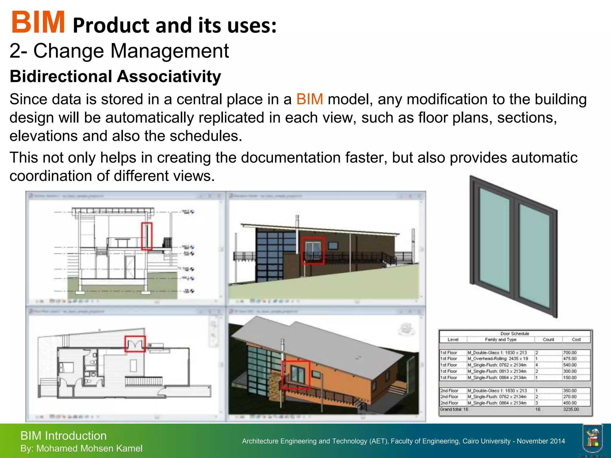 Architecture Engineering and Technology (AET), Faculty of Engineering, Cairo University - November 2014
BIM Introduction
By: Mohamed Mohsen Kamel
BIM Product and its uses:
2- Change Management
Bidirectional Associativity
Since data is stored in a central place in a BIM model, any modification to the building
design will be automatically replicated in each view, such as floor plans, sections,
elevations and also the schedules.
This not only helps in creating the documentation faster, but also provides automatic
coordination of different views.
 