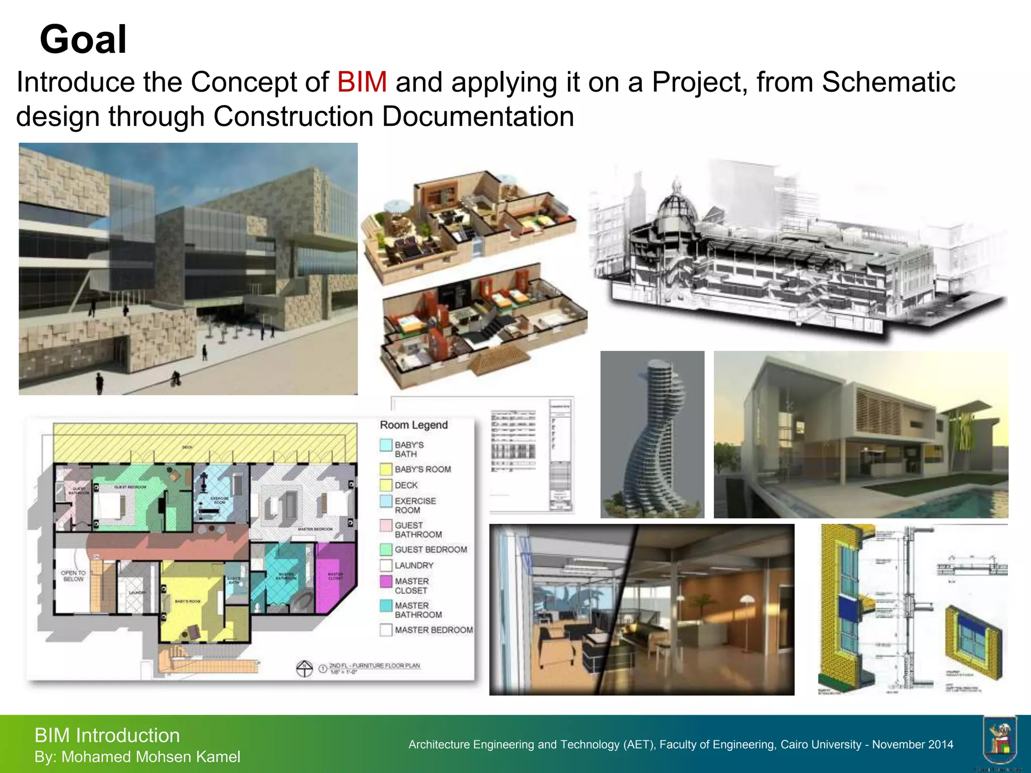Architecture Engineering and Technology (AET), Faculty of Engineering, Cairo University - November 2014
BIM Introduction
By: Mohamed Mohsen Kamel
Goal
Introduce the Concept of BIM and applying it on a Project, from Schematic
design through Construction Documentation
 